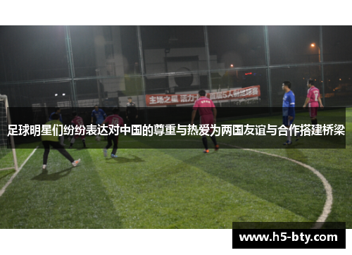 足球明星们纷纷表达对中国的尊重与热爱为两国友谊与合作搭建桥梁 足球明星们纷纷表达对中国的尊重与热爱为两国友谊与合作搭建桥梁