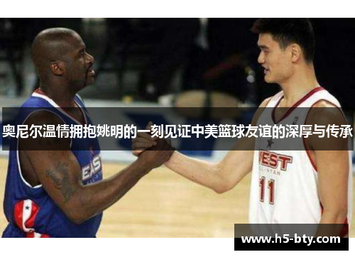 奥尼尔温情拥抱姚明的一刻见证中美篮球友谊的深厚与传承 奥尼尔温情拥抱姚明的一刻见证中美篮球友谊的深厚与传承