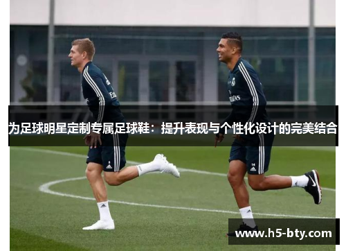 为足球明星定制专属足球鞋:提升表现与个性化设计的完美结合 为足球明星定制专属足球鞋:提升表现与个性化设计的完美结合