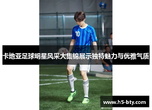 卡地亚足球明星风采大集锦展示独特魅力与优雅气质 卡地亚足球明星风采大集锦展示独特魅力与优雅气质