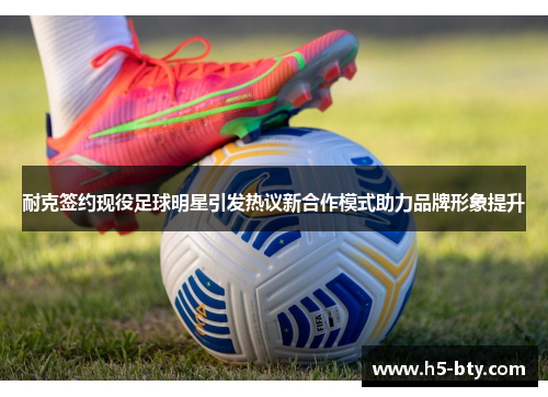 耐克签约现役足球明星引发热议新合作模式助力品牌形象提升