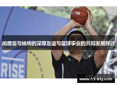 闵鹿蕾与姚明的深厚友谊与篮球事业的共同发展探讨