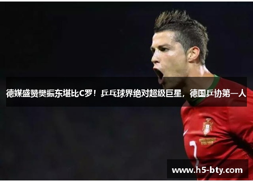 德媒盛赞樊振东堪比C罗!乒乓球界绝对超级巨星,德国乒协第一人 德媒盛赞樊振东堪比C罗!乒乓球界绝对超级巨星,德国乒协第一人